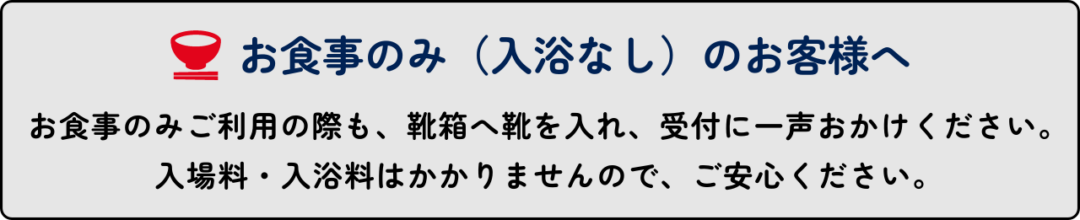 お食事のみご利用の際も靴箱へ靴を入れ、受付に一声おかけください。 入場料・入浴料はかかりませんのでご安心ください。